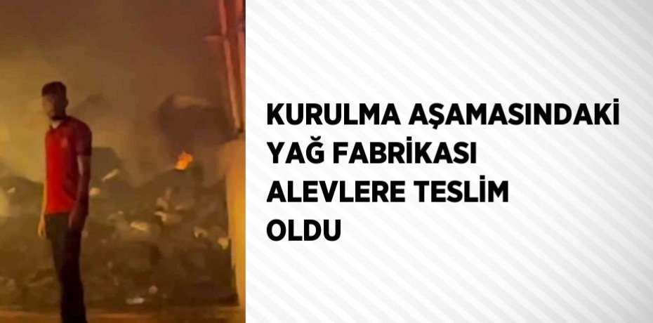 KURULMA AŞAMASINDAKİ YAĞ FABRİKASI ALEVLERE TESLİM OLDU