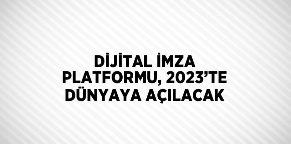 DİJİTAL İMZA PLATFORMU, 2023’TE DÜNYAYA AÇILACAK