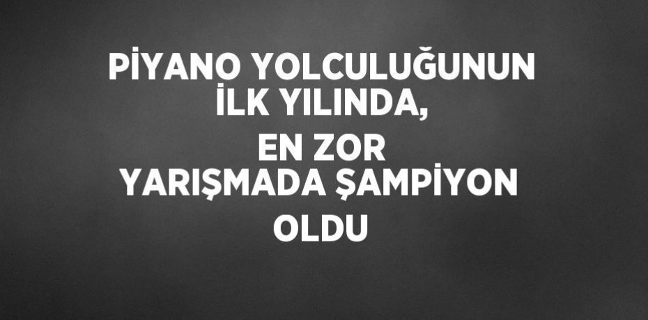 PİYANO YOLCULUĞUNUN İLK YILINDA, EN ZOR YARIŞMADA ŞAMPİYON OLDU