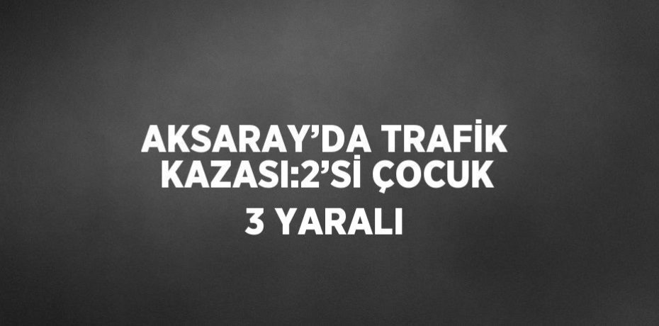 AKSARAY’DA TRAFİK KAZASI:2’Sİ ÇOCUK 3 YARALI