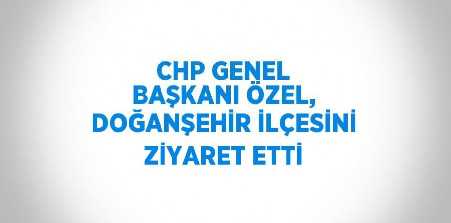 CHP GENEL BAŞKANI ÖZEL, DOĞANŞEHİR İLÇESİNİ ZİYARET ETTİ