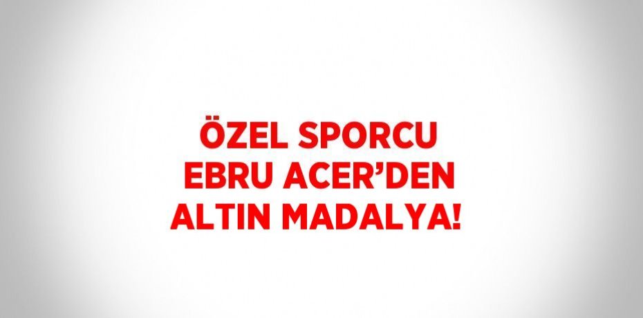 ÖZEL SPORCU EBRU ACER’DEN ALTIN MADALYA!