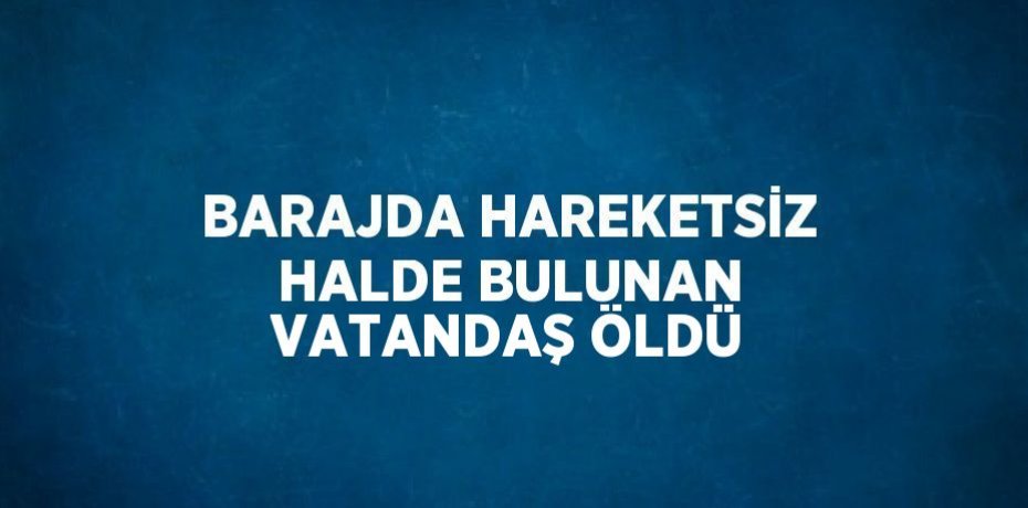 BARAJDA HAREKETSİZ HALDE BULUNAN VATANDAŞ ÖLDÜ