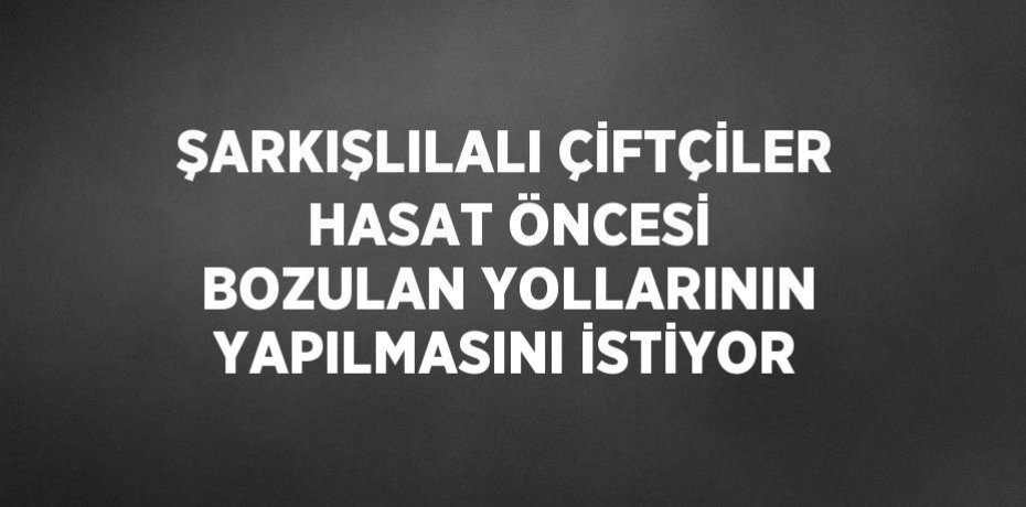 ŞARKIŞLILALI ÇİFTÇİLER HASAT ÖNCESİ BOZULAN YOLLARININ YAPILMASINI İSTİYOR