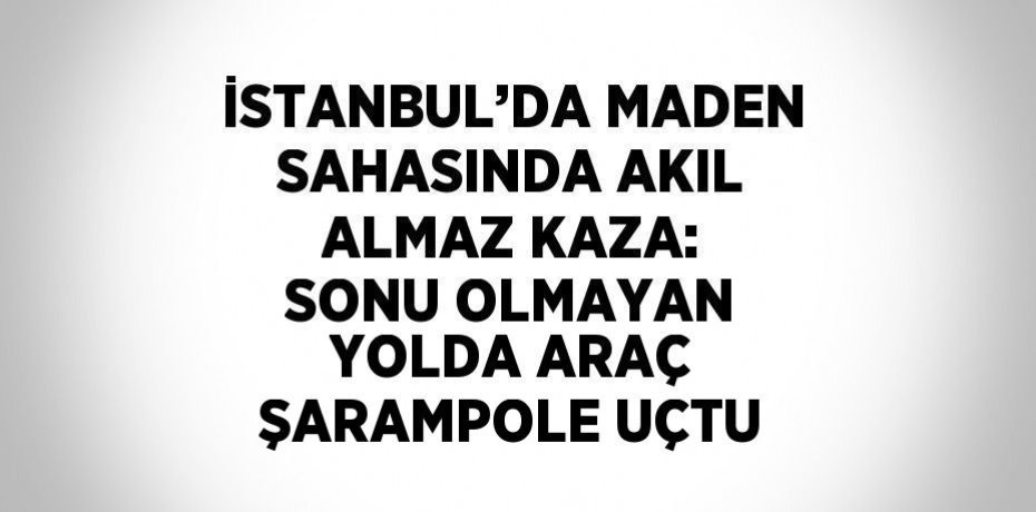 İSTANBUL’DA MADEN SAHASINDA AKIL ALMAZ KAZA: SONU OLMAYAN YOLDA ARAÇ ŞARAMPOLE UÇTU