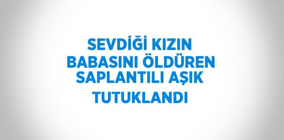 SEVDİĞİ KIZIN BABASINI ÖLDÜREN SAPLANTILI AŞIK TUTUKLANDI