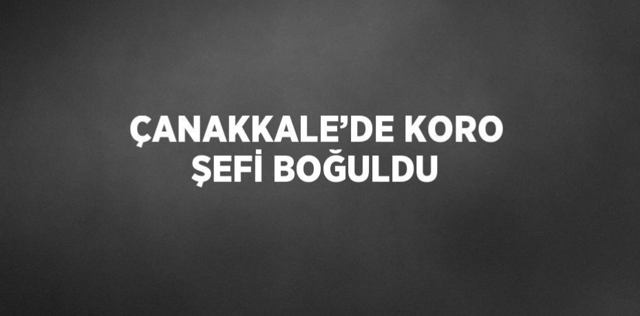 ÇANAKKALE’DE KORO ŞEFİ BOĞULDU