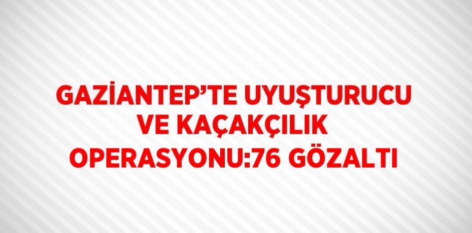 GAZİANTEP’TE UYUŞTURUCU VE KAÇAKÇILIK OPERASYONU:76 GÖZALTI