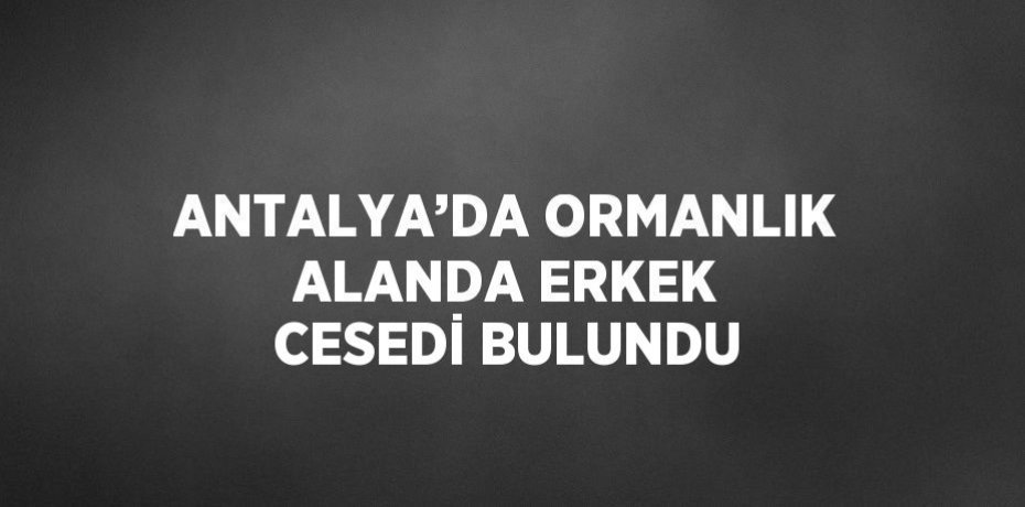 ANTALYA’DA ORMANLIK ALANDA ERKEK CESEDİ BULUNDU
