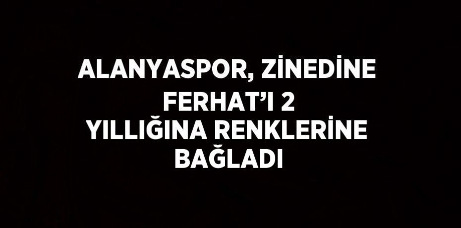 ALANYASPOR, ZİNEDİNE FERHAT’I 2 YILLIĞINA RENKLERİNE BAĞLADI