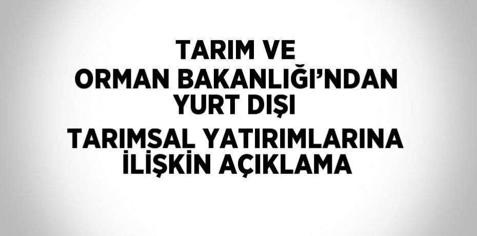 TARIM VE ORMAN BAKANLIĞI’NDAN YURT DIŞI TARIMSAL YATIRIMLARINA İLİŞKİN AÇIKLAMA