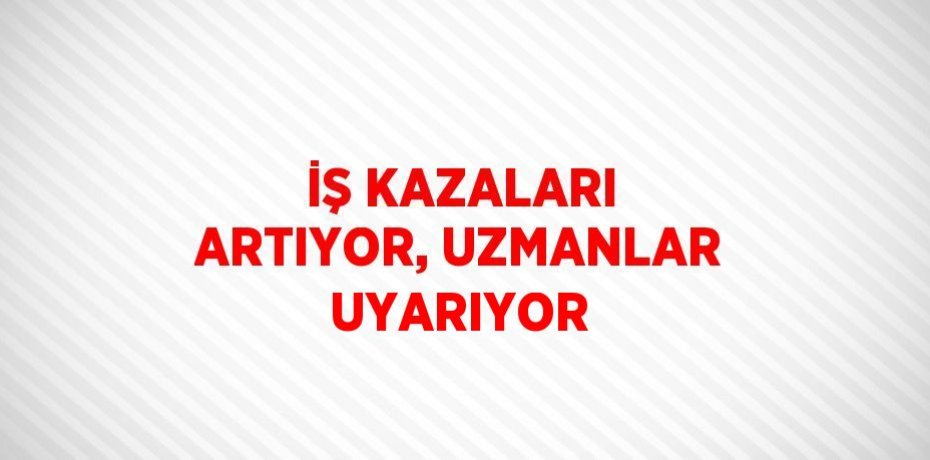 İŞ KAZALARI ARTIYOR, UZMANLAR UYARIYOR