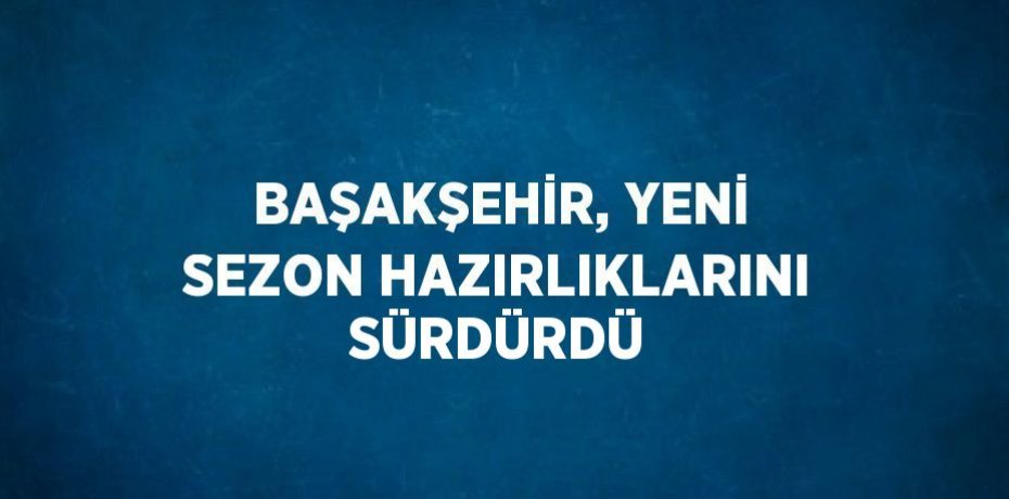 BAŞAKŞEHİR, YENİ SEZON HAZIRLIKLARINI SÜRDÜRDÜ