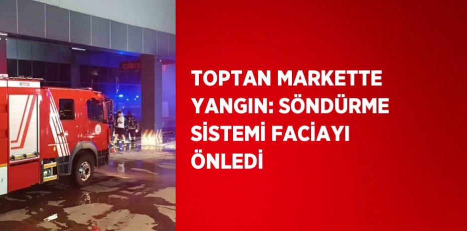 TOPTAN MARKETTE YANGIN: SÖNDÜRME SİSTEMİ FACİAYI ÖNLEDİ