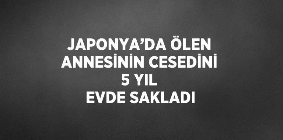 JAPONYA’DA ÖLEN ANNESİNİN CESEDİNİ 5 YIL EVDE SAKLADI