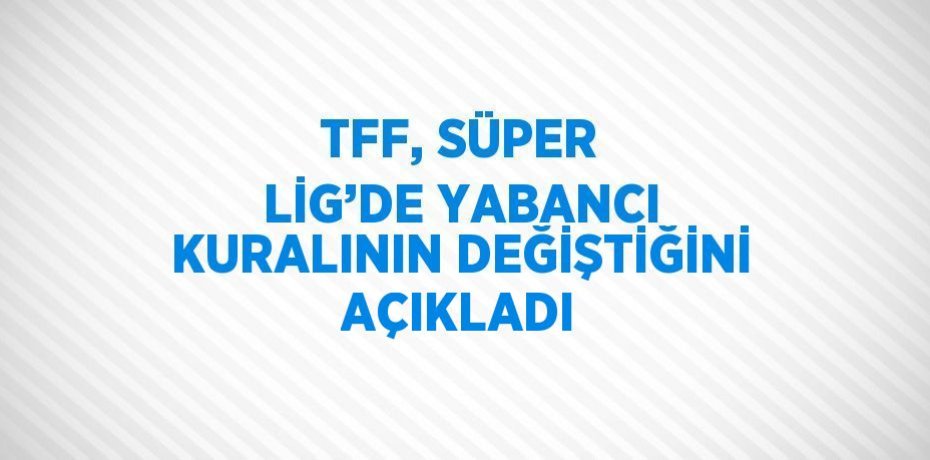 TFF, SÜPER LİG’DE YABANCI KURALININ DEĞİŞTİĞİNİ AÇIKLADI