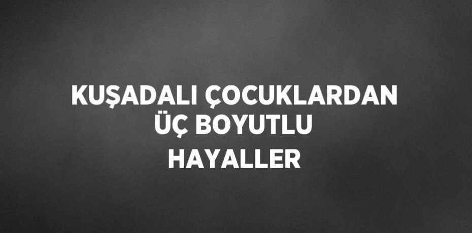 KUŞADALI ÇOCUKLARDAN ÜÇ BOYUTLU HAYALLER