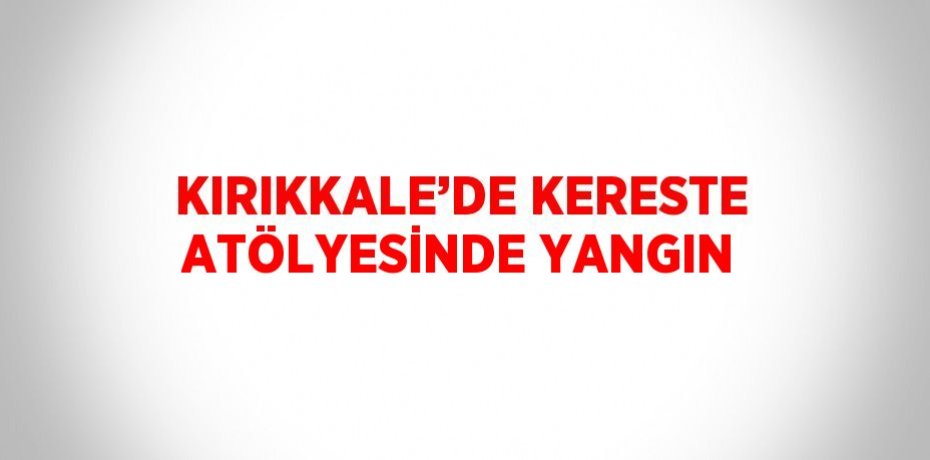 KIRIKKALE’DE KERESTE ATÖLYESİNDE YANGIN