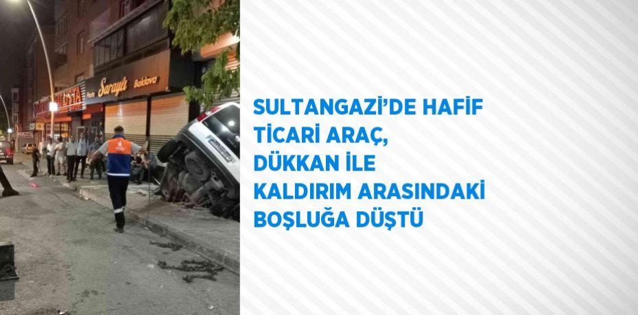 SULTANGAZİ’DE HAFİF TİCARİ ARAÇ, DÜKKAN İLE KALDIRIM ARASINDAKİ BOŞLUĞA DÜŞTÜ