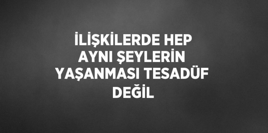 İLİŞKİLERDE HEP AYNI ŞEYLERİN YAŞANMASI TESADÜF DEĞİL