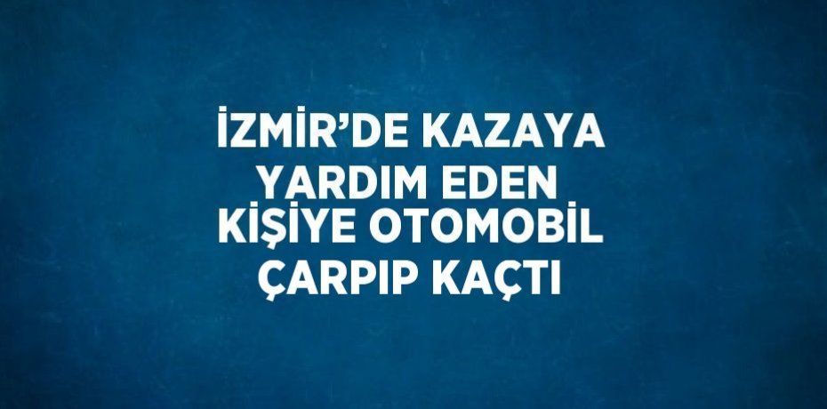 İZMİR’DE KAZAYA YARDIM EDEN KİŞİYE OTOMOBİL ÇARPIP KAÇTI