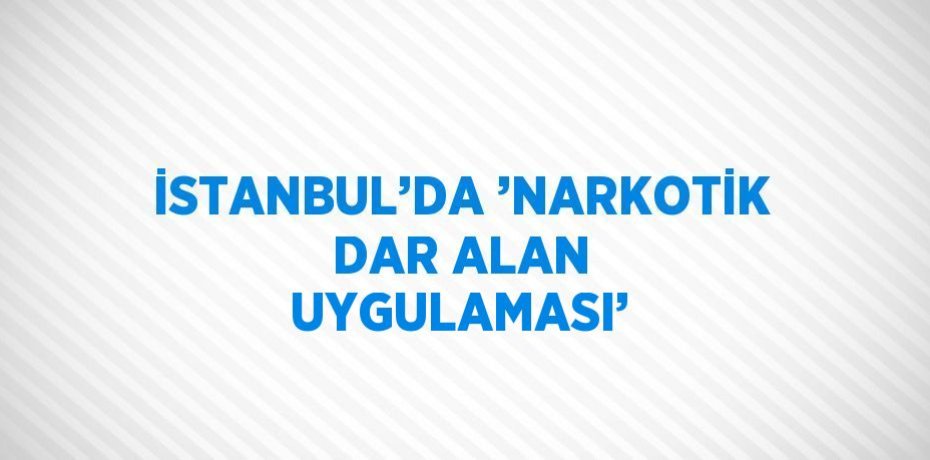 İSTANBUL’DA ’NARKOTİK DAR ALAN UYGULAMASI’