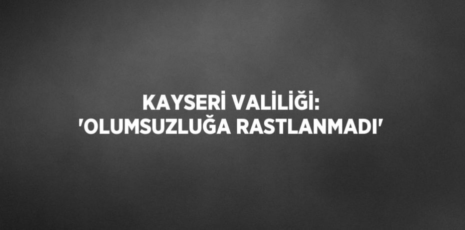 KAYSERİ VALİLİĞİ: 'OLUMSUZLUĞA RASTLANMADI'
