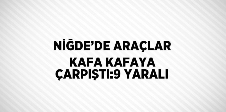 NİĞDE’DE ARAÇLAR KAFA KAFAYA ÇARPIŞTI:9 YARALI