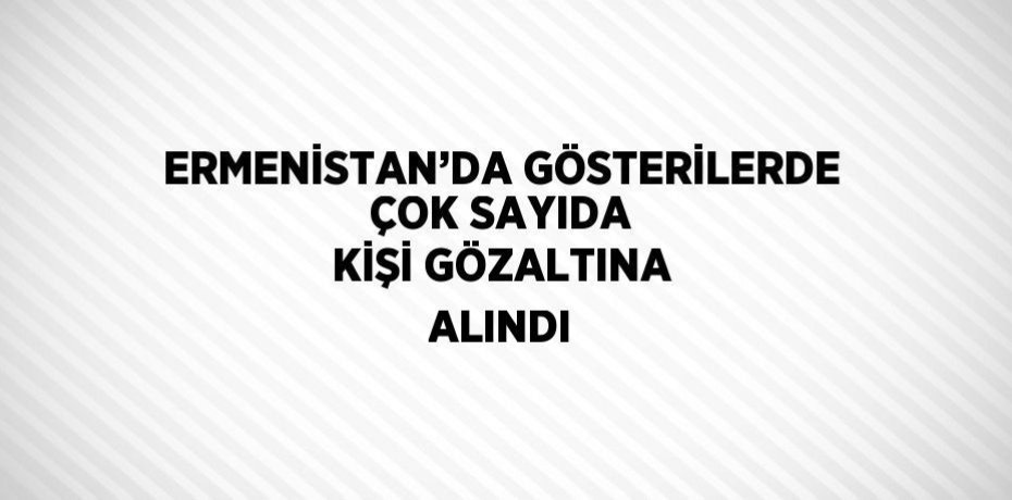 ERMENİSTAN’DA GÖSTERİLERDE ÇOK SAYIDA KİŞİ GÖZALTINA ALINDI