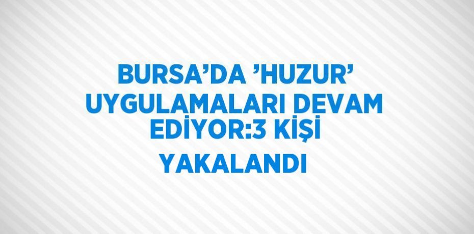 BURSA’DA ’HUZUR’ UYGULAMALARI DEVAM EDİYOR:3 KİŞİ YAKALANDI