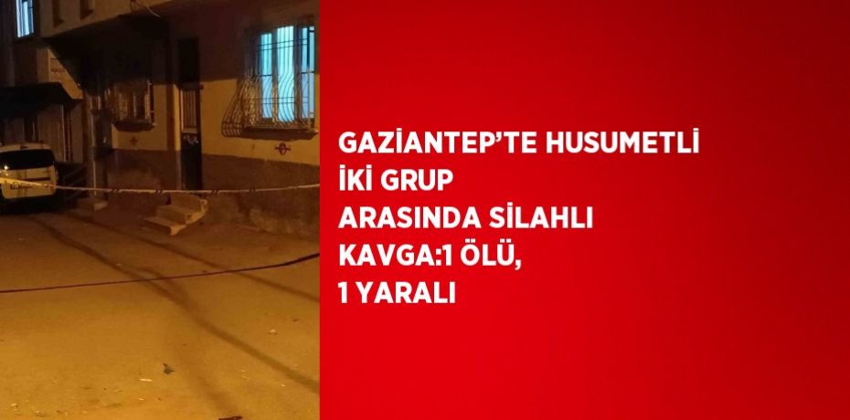 GAZİANTEP’TE HUSUMETLİ İKİ GRUP ARASINDA SİLAHLI KAVGA:1 ÖLÜ, 1 YARALI