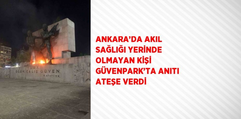 ANKARA’DA AKIL SAĞLIĞI YERİNDE OLMAYAN KİŞİ GÜVENPARK’TA ANITI ATEŞE VERDİ