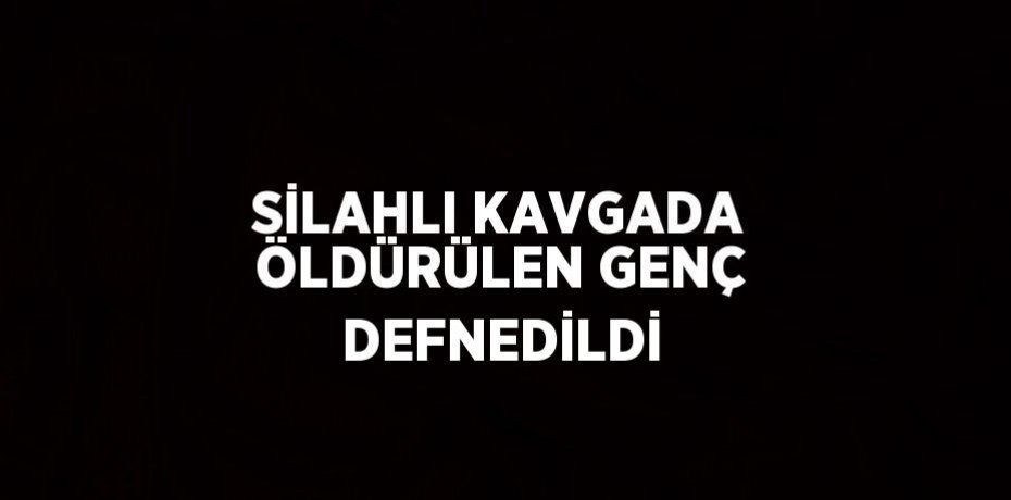 SİLAHLI KAVGADA ÖLDÜRÜLEN GENÇ DEFNEDİLDİ