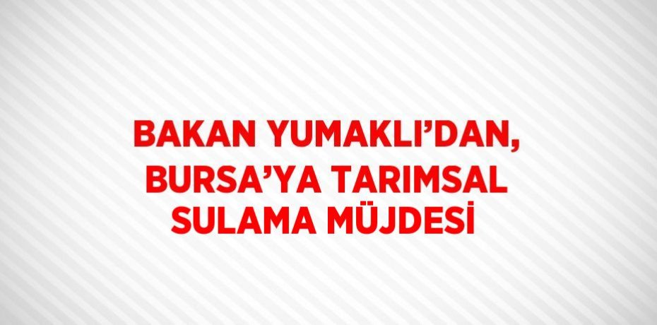 BAKAN YUMAKLI’DAN, BURSA’YA TARIMSAL SULAMA MÜJDESİ