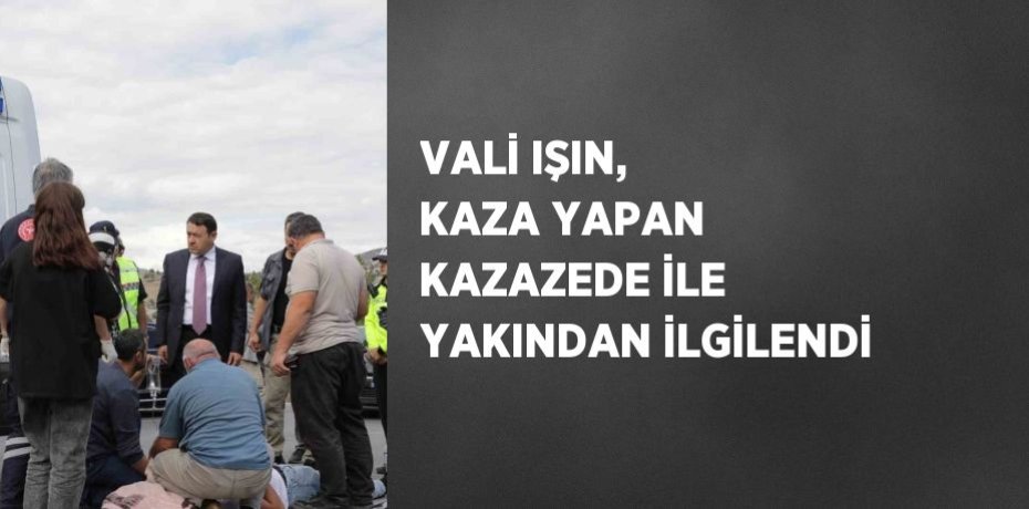VALİ IŞIN, KAZA YAPAN KAZAZEDE İLE YAKINDAN İLGİLENDİ