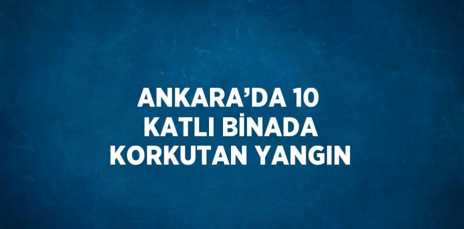 ANKARA’DA 10 KATLI BİNADA KORKUTAN YANGIN
