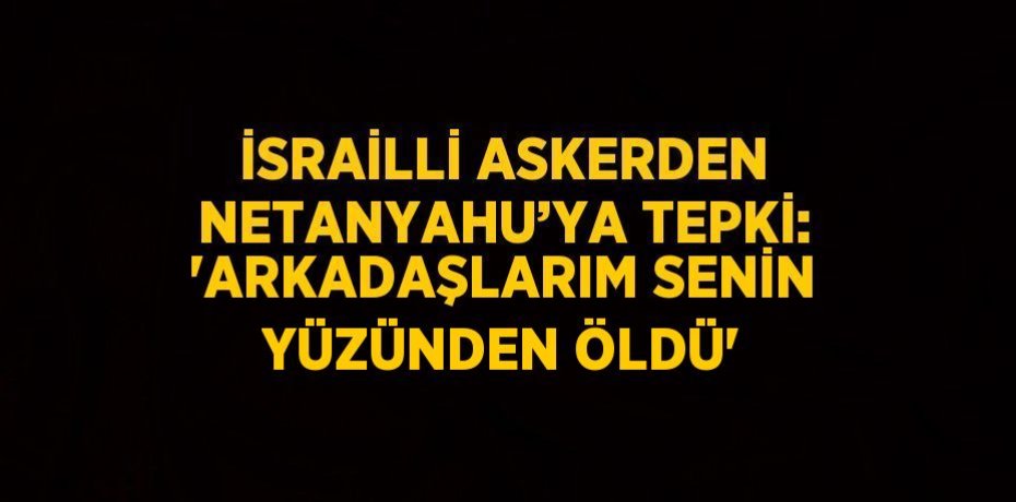 İSRAİLLİ ASKERDEN NETANYAHU’YA TEPKİ: 'ARKADAŞLARIM SENİN YÜZÜNDEN ÖLDÜ'