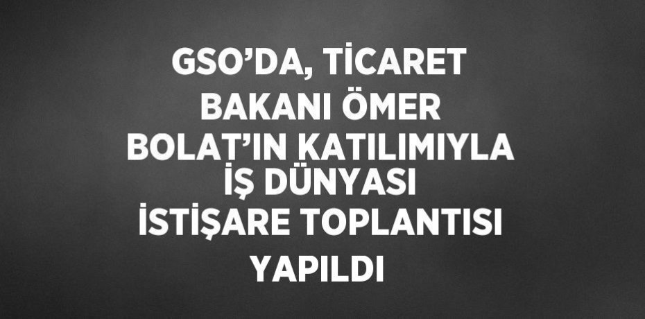 GSO’DA, TİCARET BAKANI ÖMER BOLAT’IN KATILIMIYLA İŞ DÜNYASI İSTİŞARE TOPLANTISI YAPILDI
