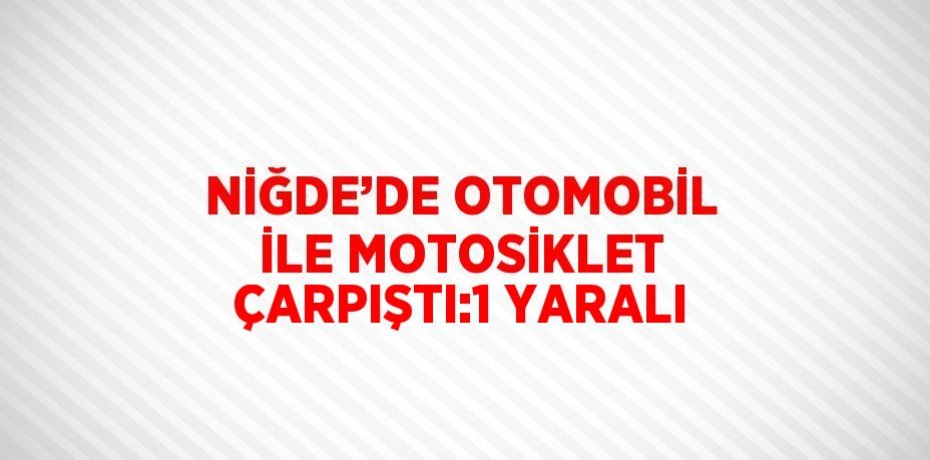 NİĞDE’DE OTOMOBİL İLE MOTOSİKLET ÇARPIŞTI:1 YARALI