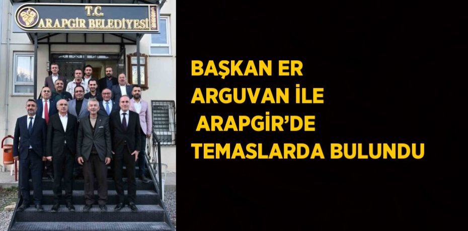 BAŞKAN ER ARGUVAN İLE  ARAPGİR’DE TEMASLARDA BULUNDU