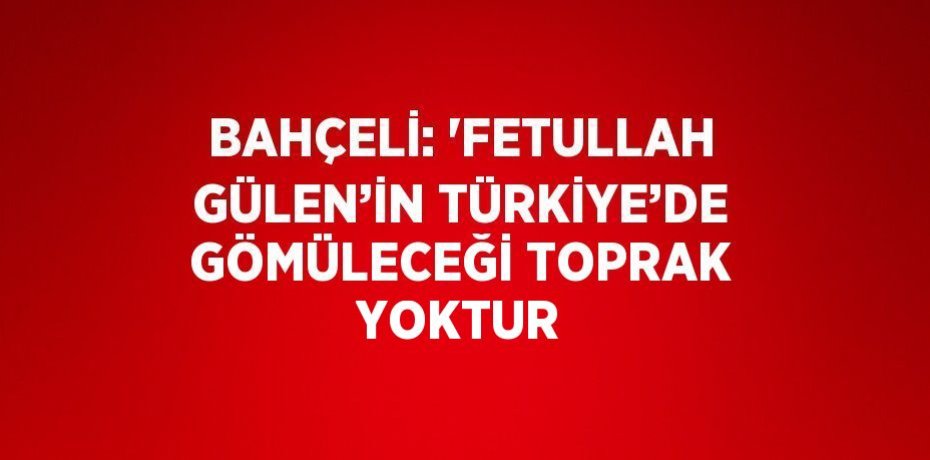 BAHÇELİ: 'FETULLAH GÜLEN’İN TÜRKİYE’DE GÖMÜLECEĞİ TOPRAK YOKTUR
