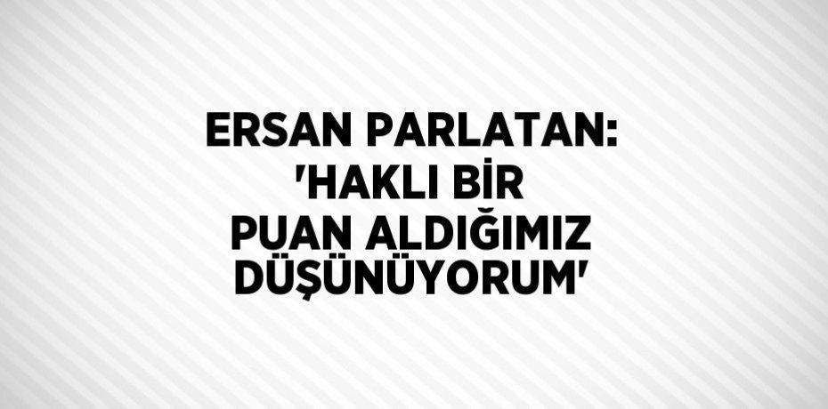ERSAN PARLATAN: 'HAKLI BİR PUAN ALDIĞIMIZ DÜŞÜNÜYORUM'