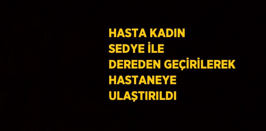 HASTA KADIN SEDYE İLE DEREDEN GEÇİRİLEREK HASTANEYE ULAŞTIRILDI