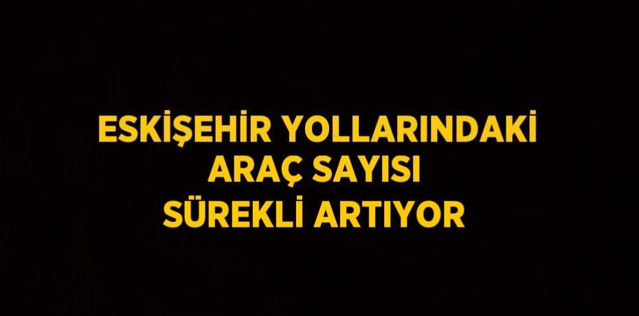 ESKİŞEHİR YOLLARINDAKİ ARAÇ SAYISI SÜREKLİ ARTIYOR