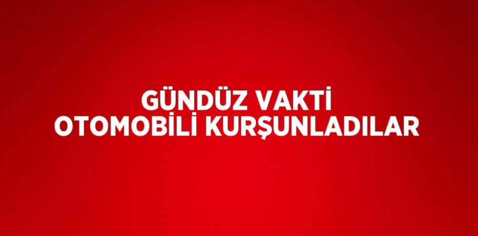 GÜNDÜZ VAKTİ OTOMOBİLİ KURŞUNLADILAR