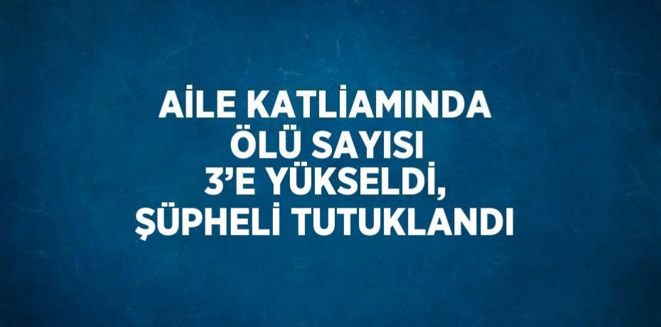 AİLE KATLİAMINDA ÖLÜ SAYISI 3’E YÜKSELDİ, ŞÜPHELİ TUTUKLANDI