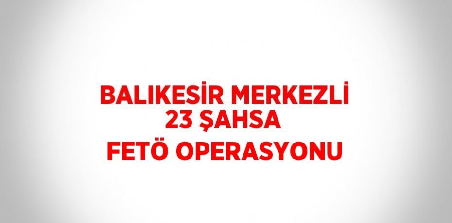 BALIKESİR MERKEZLİ 23 ŞAHSA FETÖ OPERASYONU