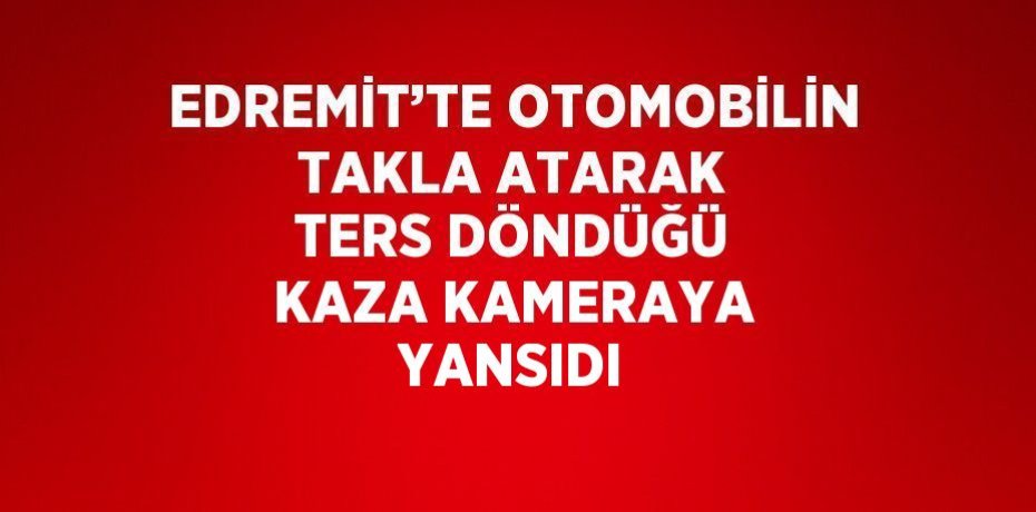 EDREMİT’TE OTOMOBİLİN TAKLA ATARAK TERS DÖNDÜĞÜ KAZA KAMERAYA YANSIDI
