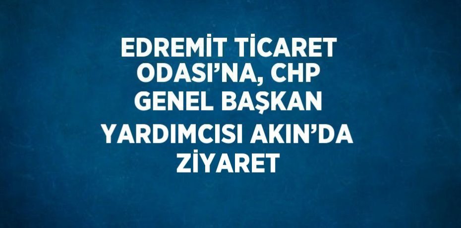 EDREMİT TİCARET ODASI’NA, CHP GENEL BAŞKAN YARDIMCISI AKIN’DA ZİYARET