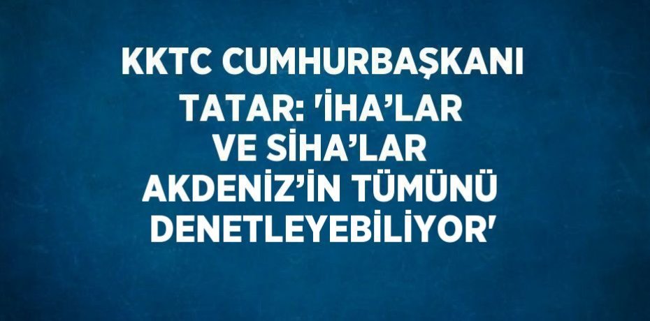 KKTC CUMHURBAŞKANI TATAR: 'İHA’LAR VE SİHA’LAR AKDENİZ’İN TÜMÜNÜ DENETLEYEBİLİYOR'